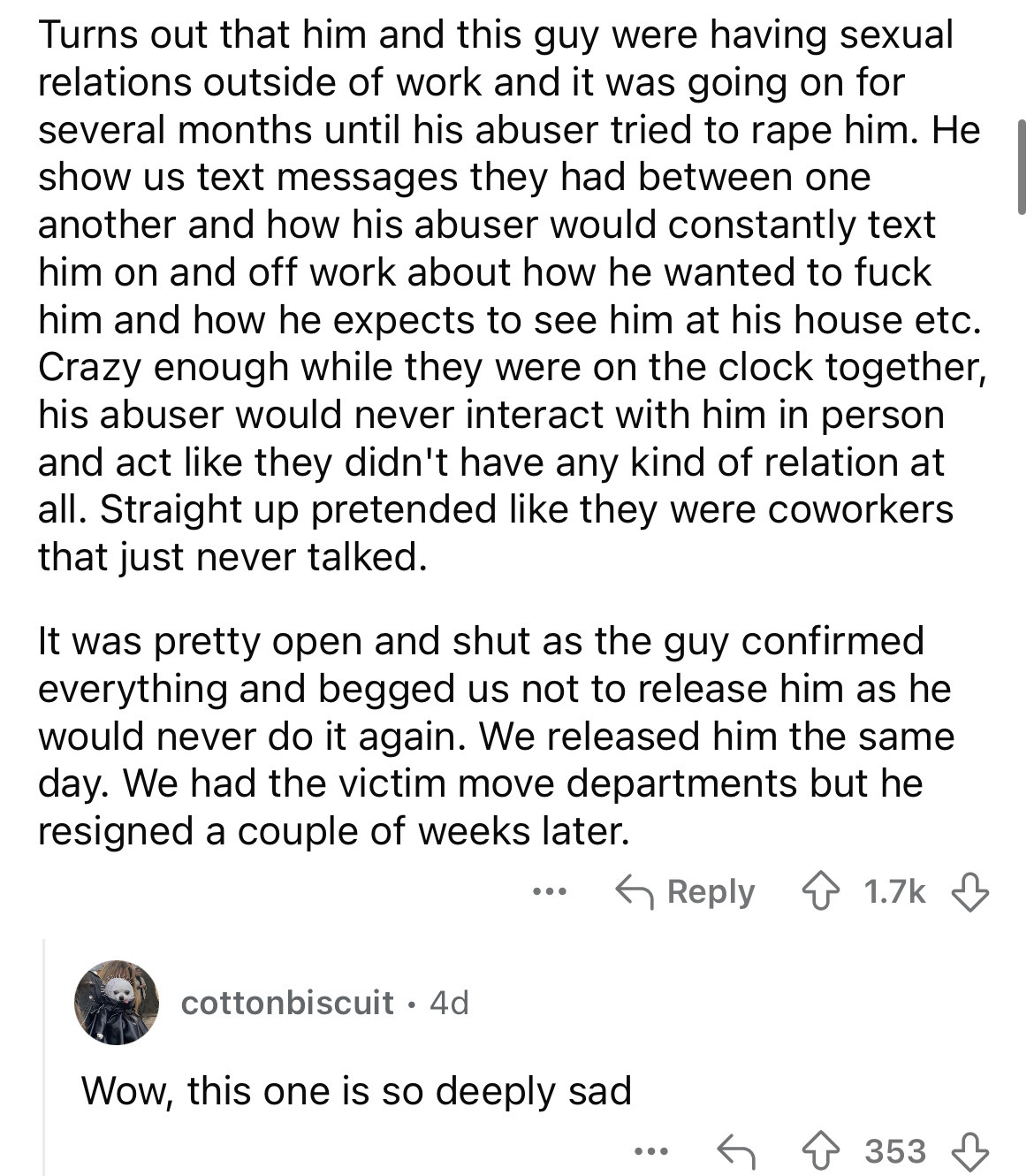 document - Turns out that him and this guy were having sexual relations outside of work and it was going on for several months until his abuser tried to rape him. He show us text messages they had between one another and how his abuser would constantly te