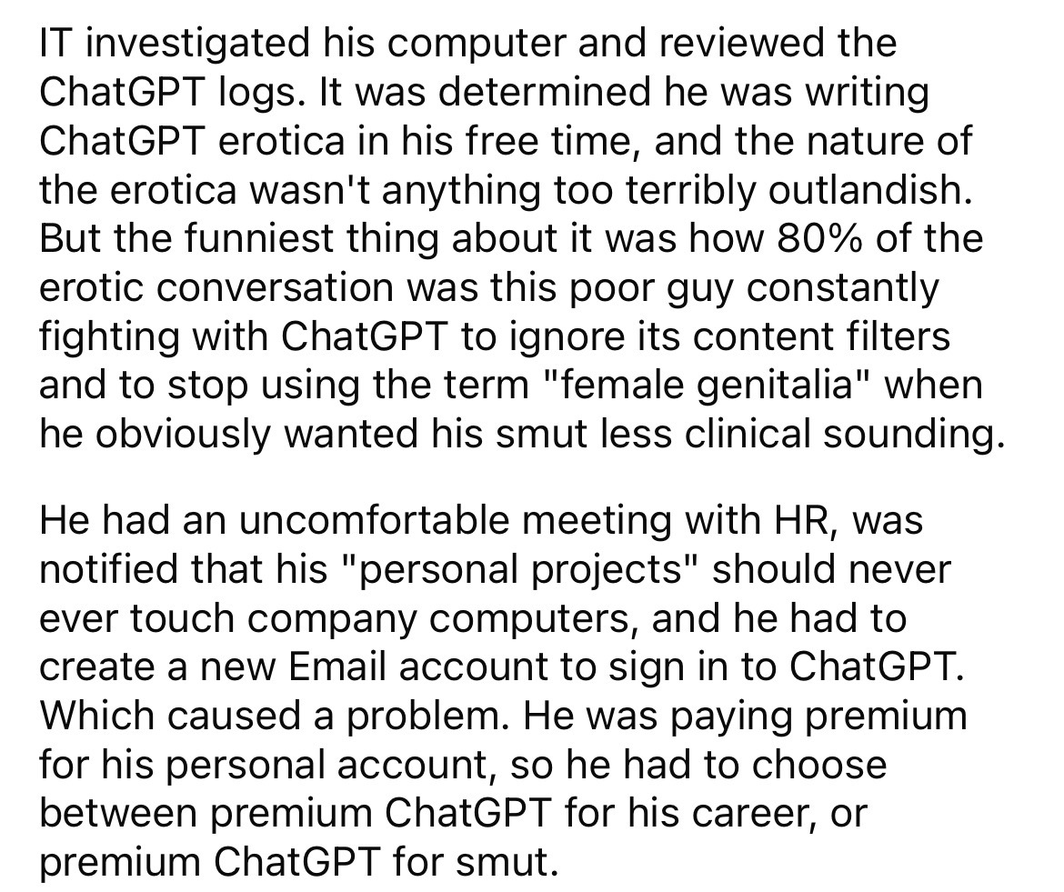 number - It investigated his computer and reviewed the ChatGPT logs. It was determined he was writing ChatGPT erotica in his free time, and the nature of the erotica wasn't anything too terribly outlandish. But the funniest thing about it was how 80% of t