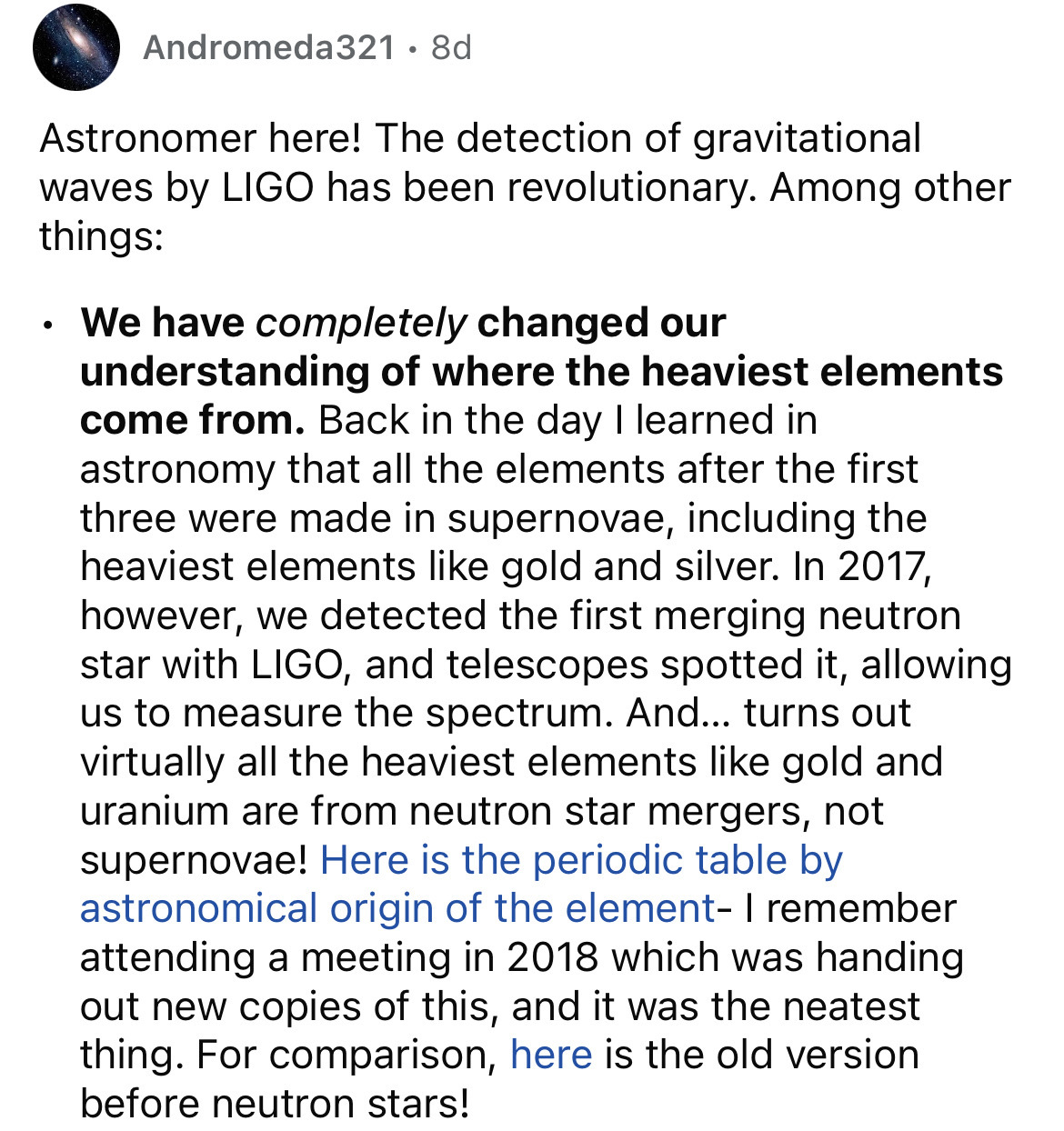 document - Andromeda321 8d Astronomer here! The detection of gravitational waves by Ligo has been revolutionary. Among other things We have completely changed our understanding of where the heaviest elements come from. Back in the day I learned in astrono