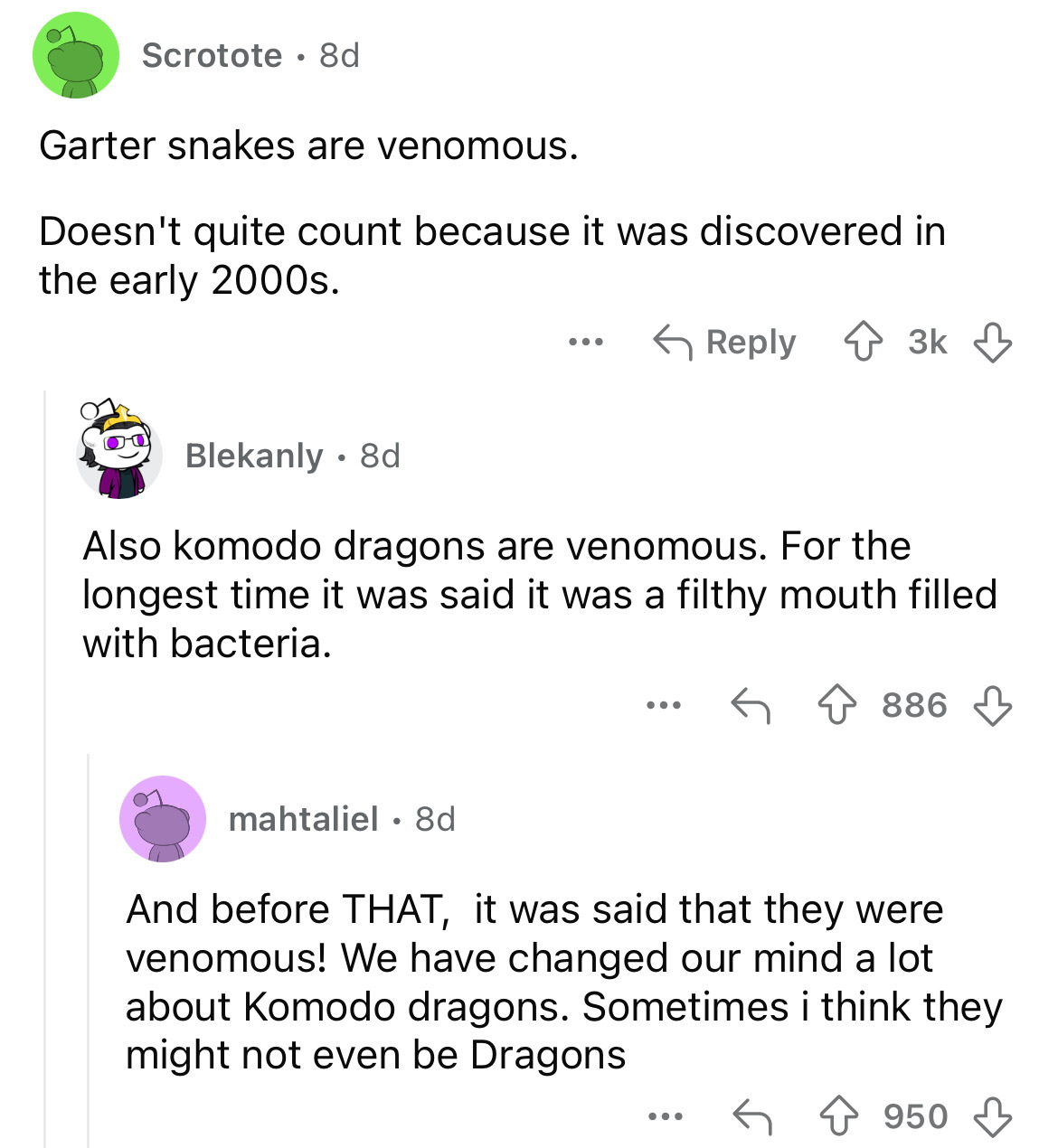 screenshot - Scrotote 8d Garter snakes are venomous. Doesn't quite count because it was discovered in the early 2000s. Blekanly 8d ... 3k 3k Also komodo dragons are venomous. For the longest time it was said it was a filthy mouth filled with bacteria. ...