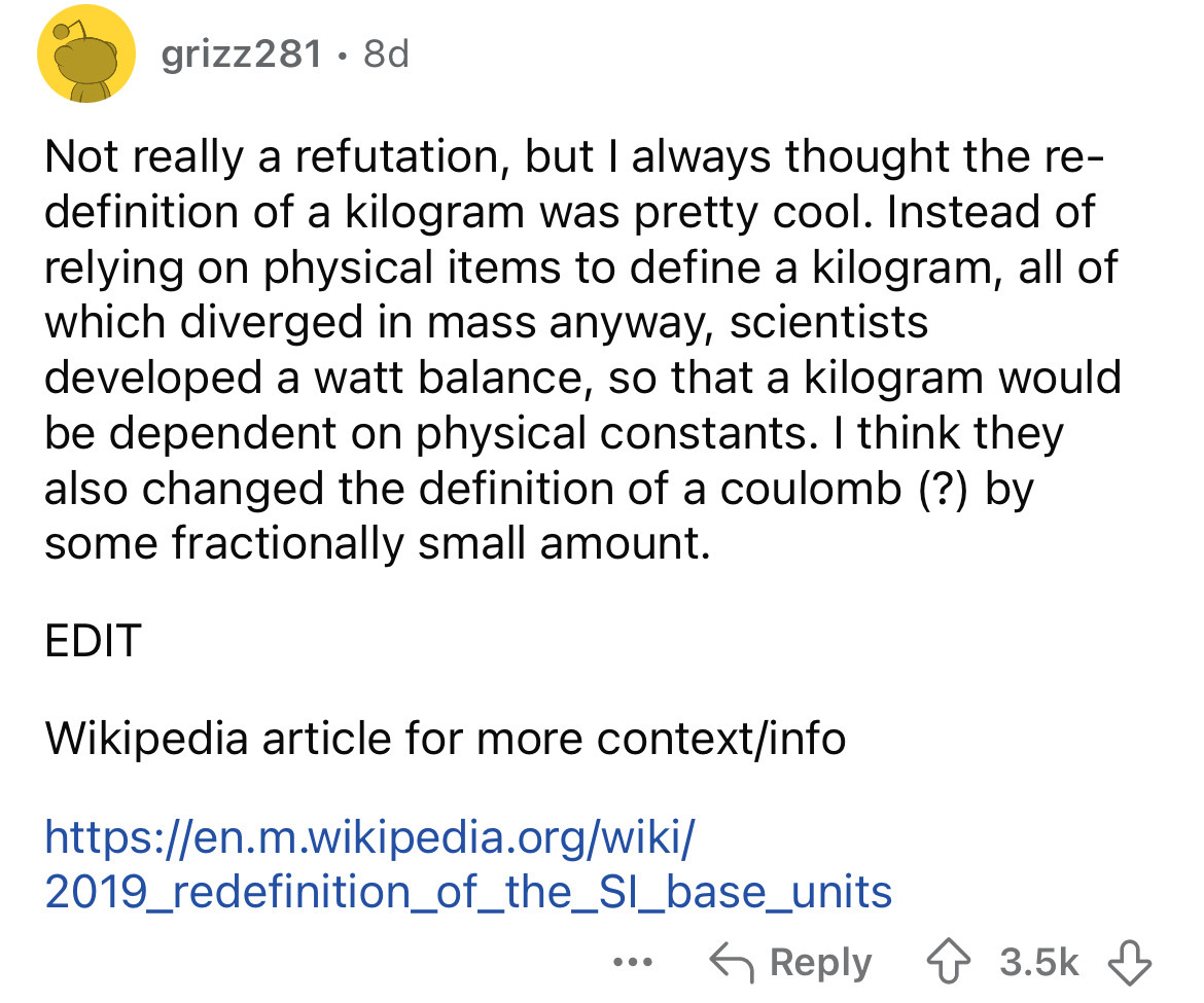 screenshot - grizz281.8d Not really a refutation, but I always thought the re definition of a kilogram was pretty cool. Instead of relying on physical items to define a kilogram, all of which diverged in mass anyway, scientists developed a watt balance, s