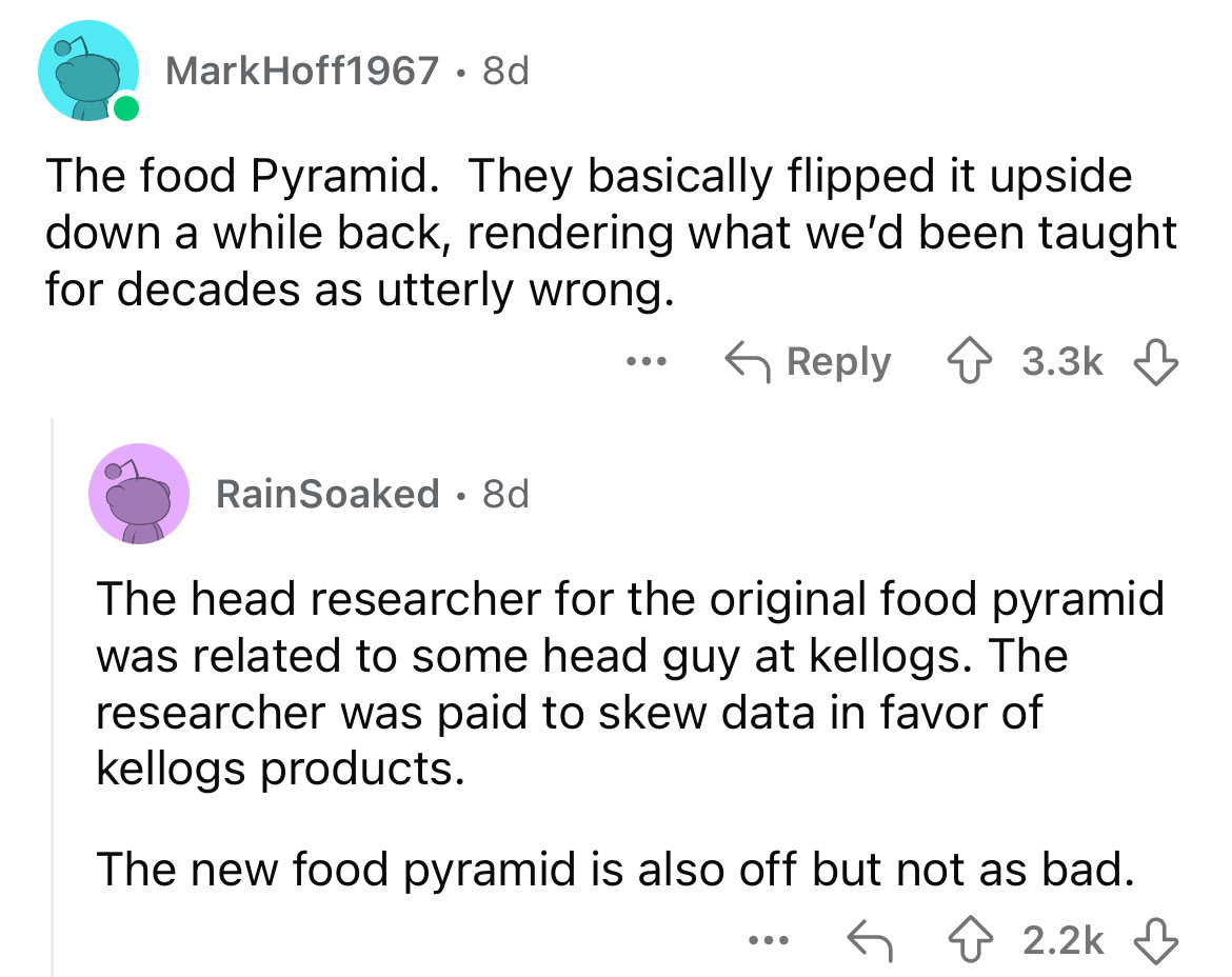 screenshot - MarkHoff1967 8d The food Pyramid. They basically flipped it upside down a while back, rendering what we'd been taught for decades as utterly wrong. ... RainSoaked 8d . The head researcher for the original food pyramid was related to some head