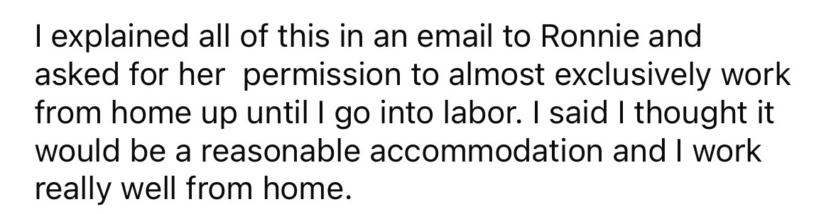 number - I explained all of this in an email to Ronnie and asked for her permission to almost exclusively work from home up until I go into labor. I said I thought it would be a reasonable accommodation and I work really well from home.