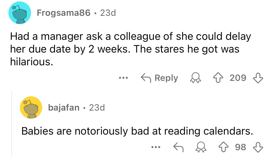 screenshot - Frogsama86 23d Had a manager ask a colleague of she could delay her due date by 2 weeks. The stares he got was hilarious. bajafan 23d . ... 209 Babies are notoriously bad at reading calendars. 98