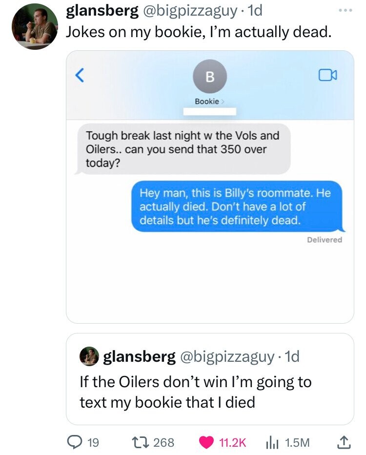 screenshot - glansberg . 1d Jokes on my bookie, I'm actually dead.  Tough break last night w the Vols and Oilers.. can you send that 350 over today? Hey man, this is Billy's roommate. He actually died. Don't have a lot of details but he's definitely dead.