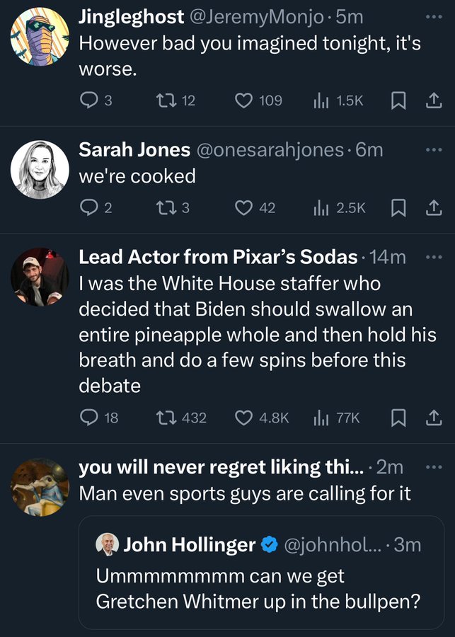 screenshot - Jingleghost .5m However bad you imagined tonight, it's worse. 3 1712 109 ili t Sarah Jones . 6m we're cooked 2 273 42 Ilol 1 Lead Actor from Pixar's Sodas 14m I was the White House staffer who decided that Biden should swallow an entire pinea