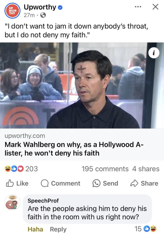 Thy Upworthy 27m "I don't want to jam it down anybody's throat, but I do not deny my faith." upworthy.com Mark Wahlberg on why, as a Hollywood A lister, he won't deny his faith 00 203 195 4 Comment Send SpeechProf Are the people asking him to deny his…