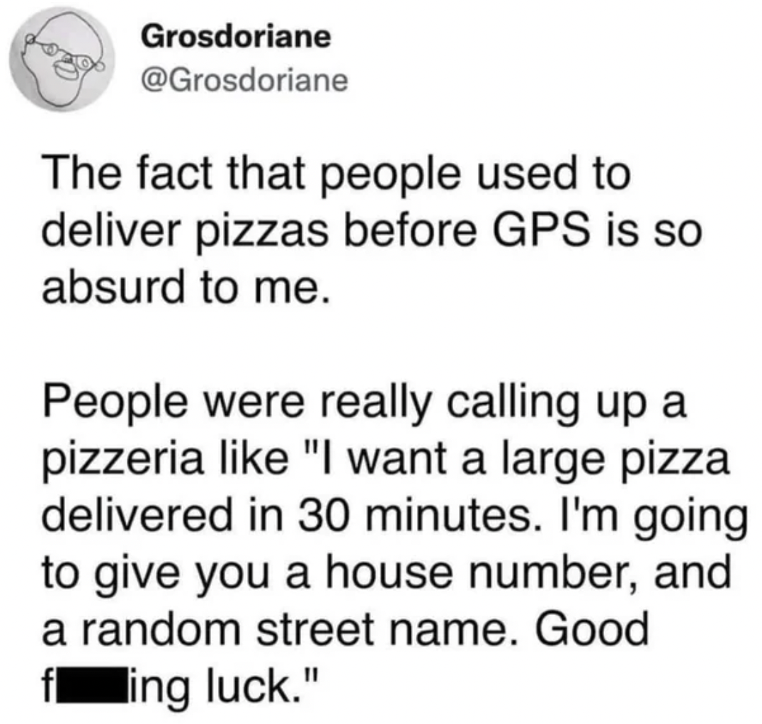 screenshot - Grosdoriane The fact that people used to deliver pizzas before Gps is so absurd to me. People were really calling up a pizzeria "I want a large pizza delivered in 30 minutes. I'm going to give you a house number, and a random street name. Goo