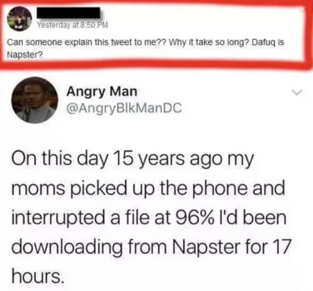 tweets that make you feel old - Yesterday at Can someone explain this tweet to me?? Why it take so long? Dafuq is Napster? Angry Man On this day 15 years ago my moms picked up the phone and interrupted a file at 96% I'd been downloading from Napster for 1