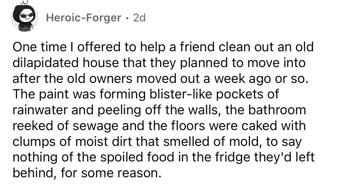number - HeroicForger. 2d One time I offered to help a friend clean out an old dilapidated house that they planned to move into after the old owners moved out a week ago or so. The paint was forming blister pockets of rainwater and peeling off the walls, 