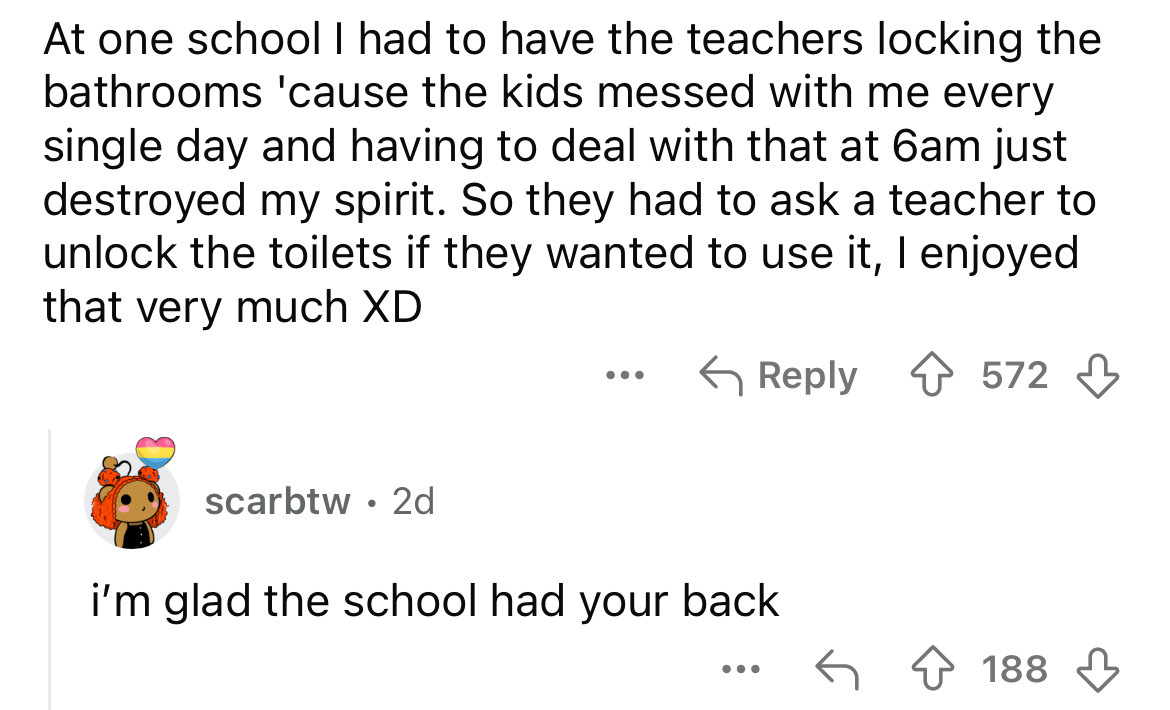 number - At one school I had to have the teachers locking the bathrooms 'cause the kids messed with me every single day and having to deal with that at 6am just destroyed my spirit. So they had to ask a teacher to unlock the toilets if they wanted to use 