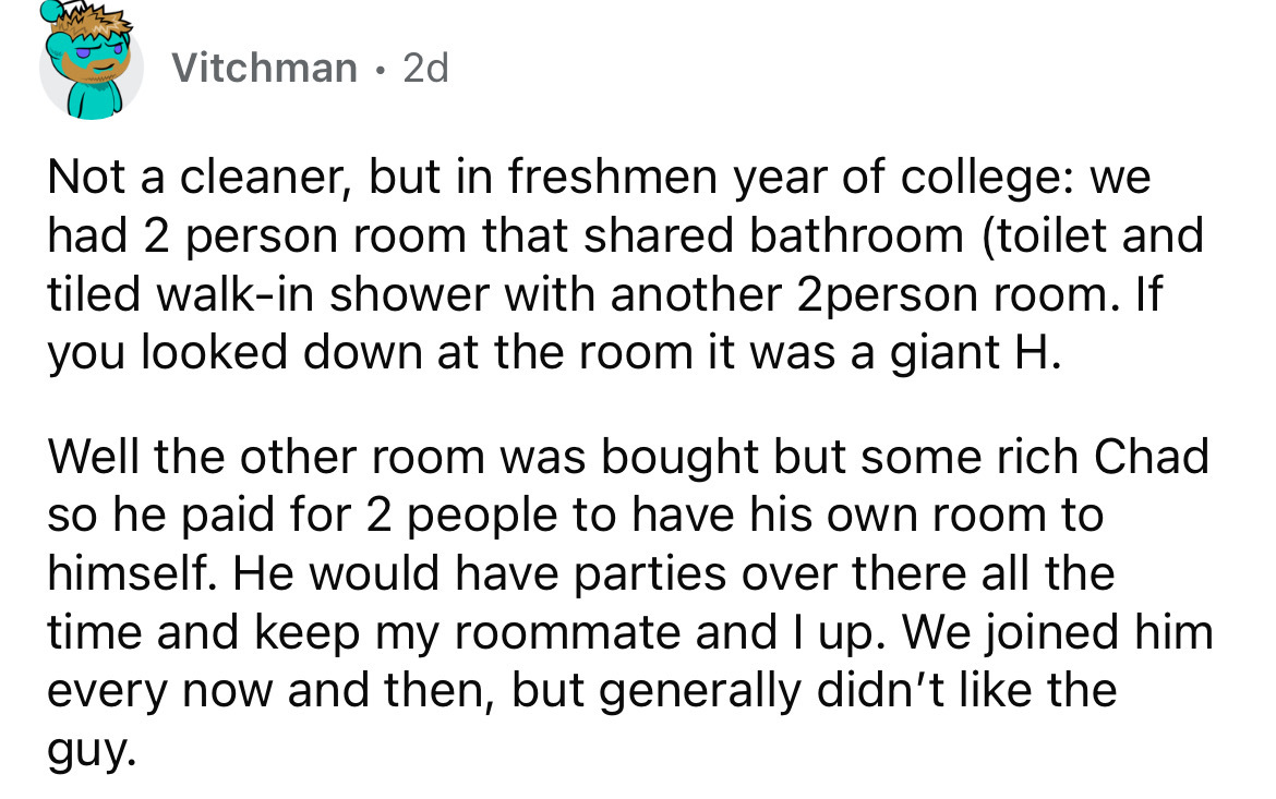 number - Vitchman 2d Not a cleaner, but in freshmen year of college we had 2 person room that d bathroom toilet and tiled walkin shower with another 2person room. If you looked down at the room it was a giant H. Well the other room was bought but some ric