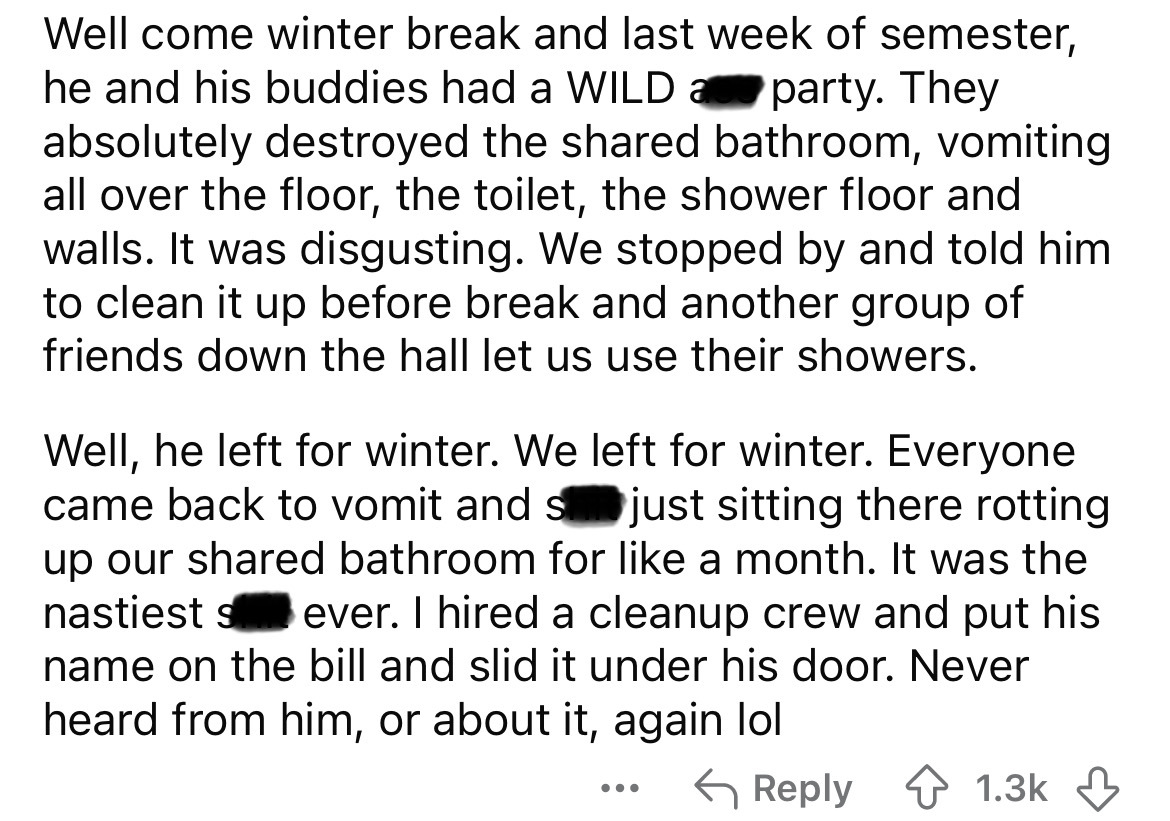 number - Well come winter break and last week of semester, he and his buddies had a Wild a party. They absolutely destroyed the d bathroom, vomiting all over the floor, the toilet, the shower floor and walls. It was disgusting. We stopped by and told him 