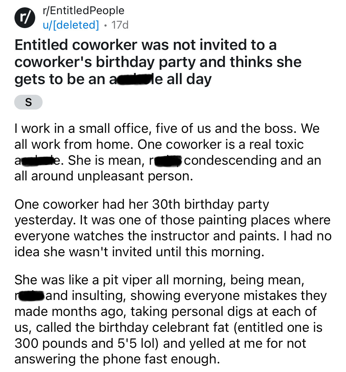 document - r rEntitled People udeleted 17d Entitled coworker was not invited to a coworker's birthday party and thinks she gets to be an ale all day S I work in a small office, five of us and the boss. We all work from home. One coworker is a real toxic a