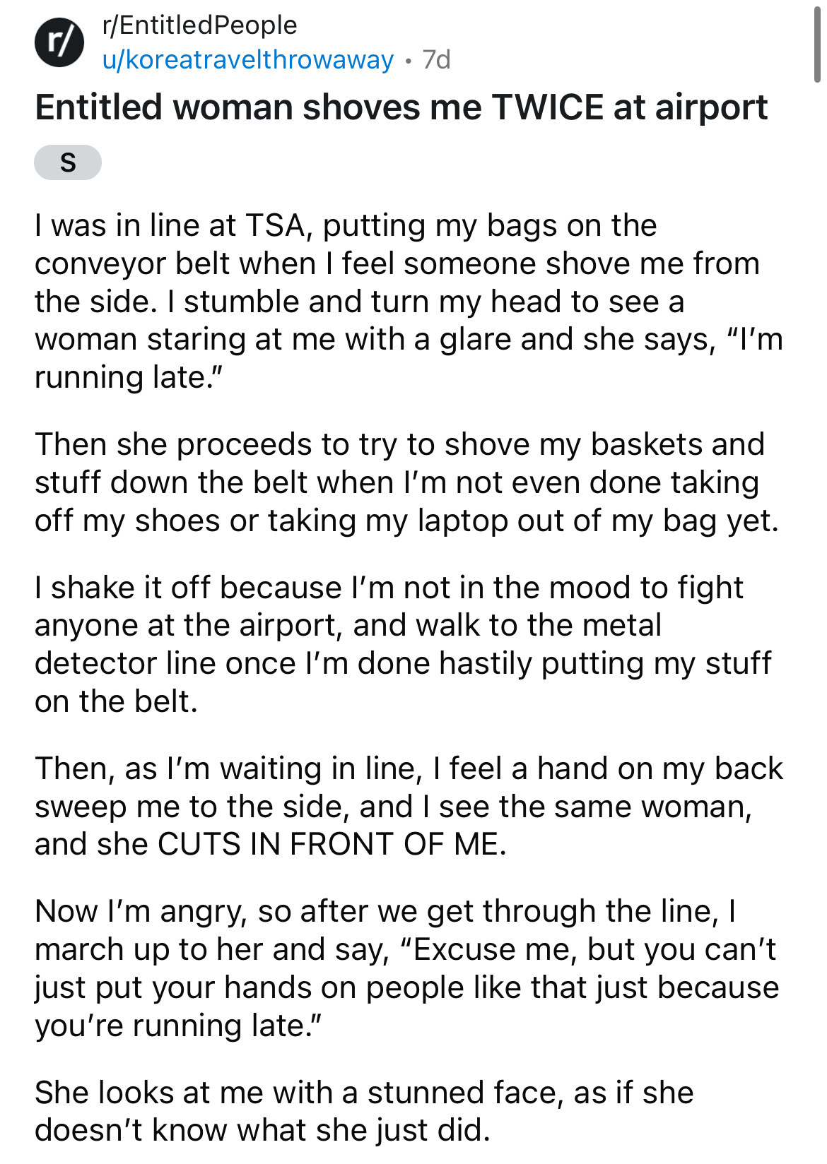 document - rEntitled People r ukoreatravelthrowaway 7d Entitled woman shoves me Twice at airport S I was in line at Tsa, putting my bags on the conveyor belt when I feel someone shove me from the side. I stumble and turn my head to see a woman staring at 