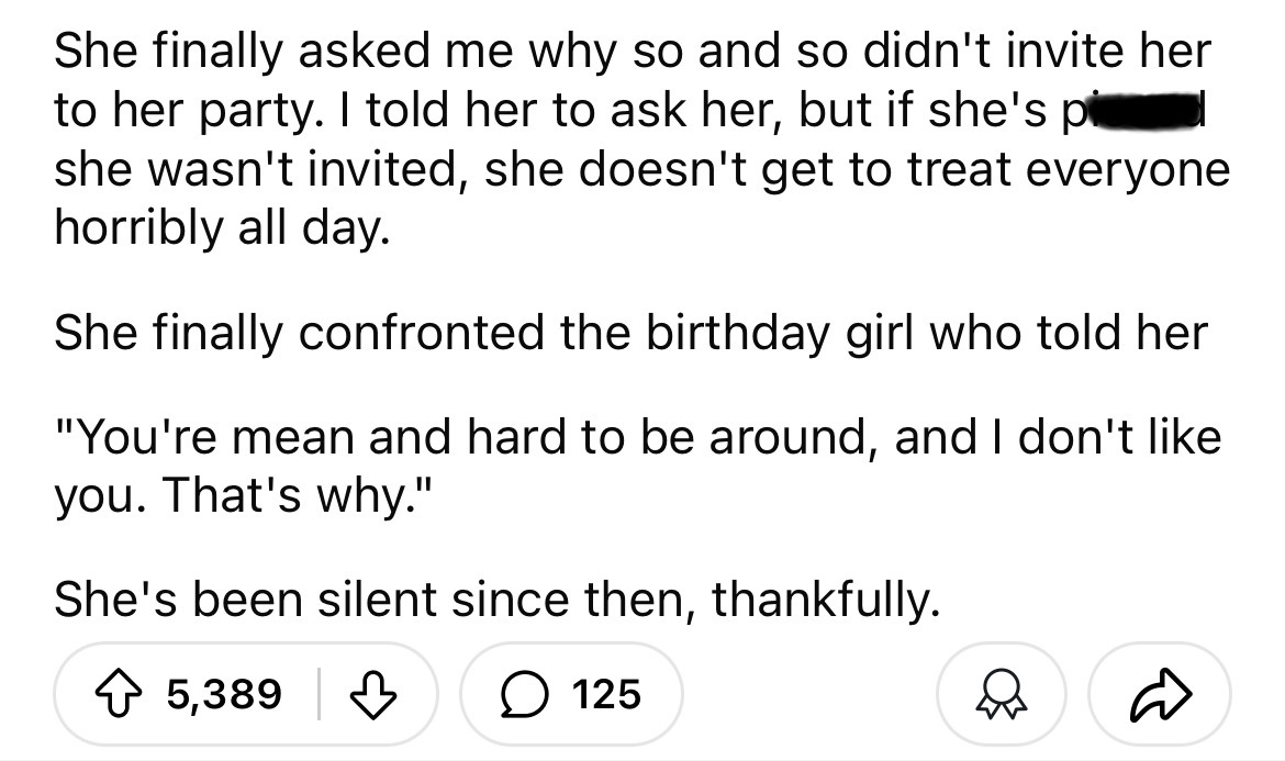 number - She finally asked me why so and so didn't invite her to her party. I told her to ask her, but if she's pl she wasn't invited, she doesn't get to treat everyone horribly all day. She finally confronted the birthday girl who told her "You're mean a