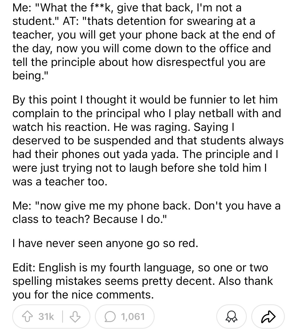 document - Me "What the fk, give that back, I'm not a student." At "thats detention for swearing at a teacher, you will get your phone back at the end of the day, now you will come down to the office and tell the principle about how disrespectful you are 