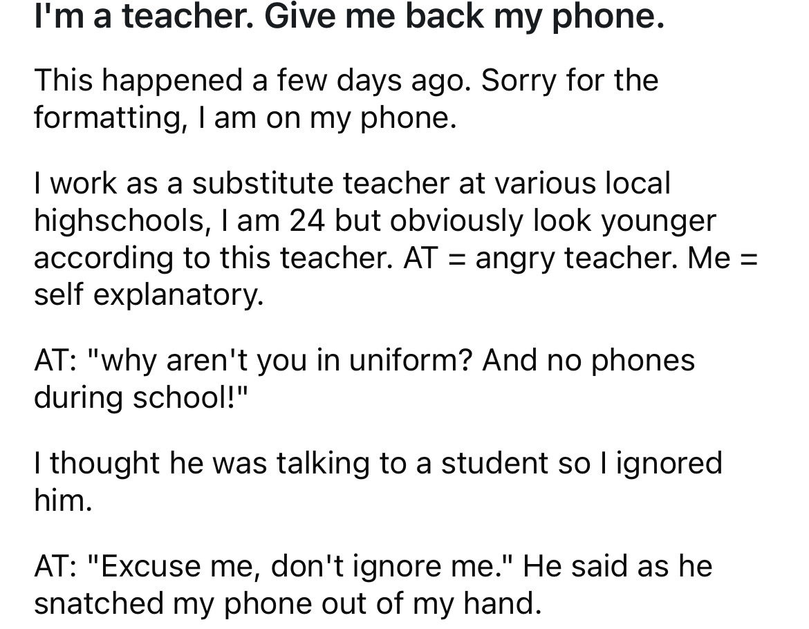 circle - I'm a teacher. Give me back my phone. This happened a few days ago. Sorry for the formatting, I am on my phone. I work as a substitute teacher at various local highschools, I am 24 but obviously look younger according to this teacher. At angry te
