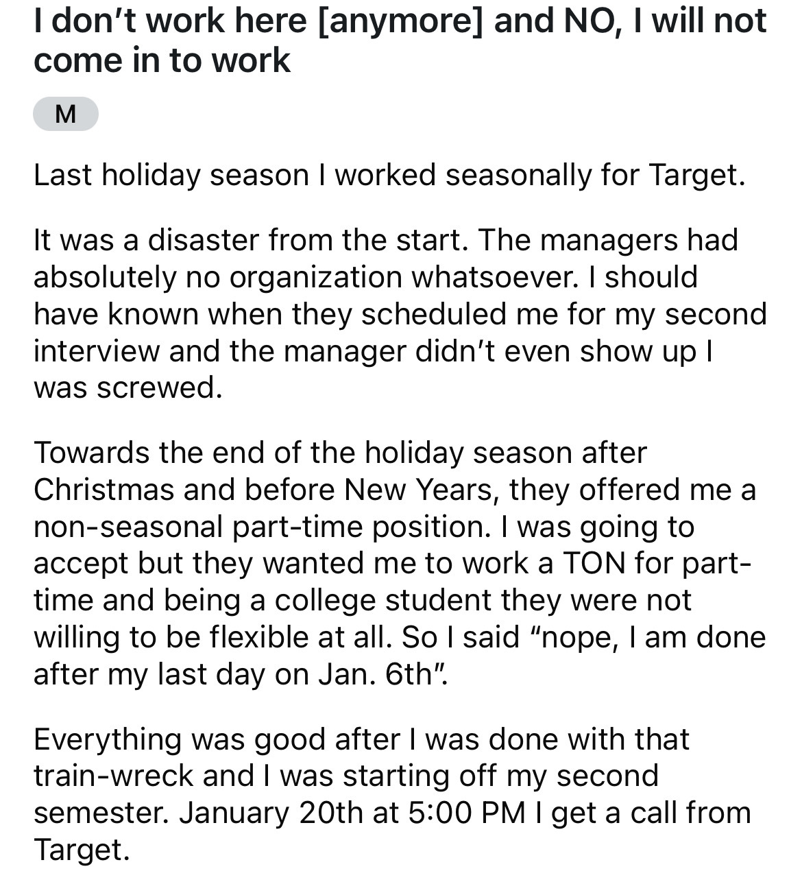 document - I don't work here anymore and No, I will not come in to work M Last holiday season I worked seasonally for Target. It was a disaster from the start. The managers had absolutely no organization whatsoever. I should have known when they scheduled