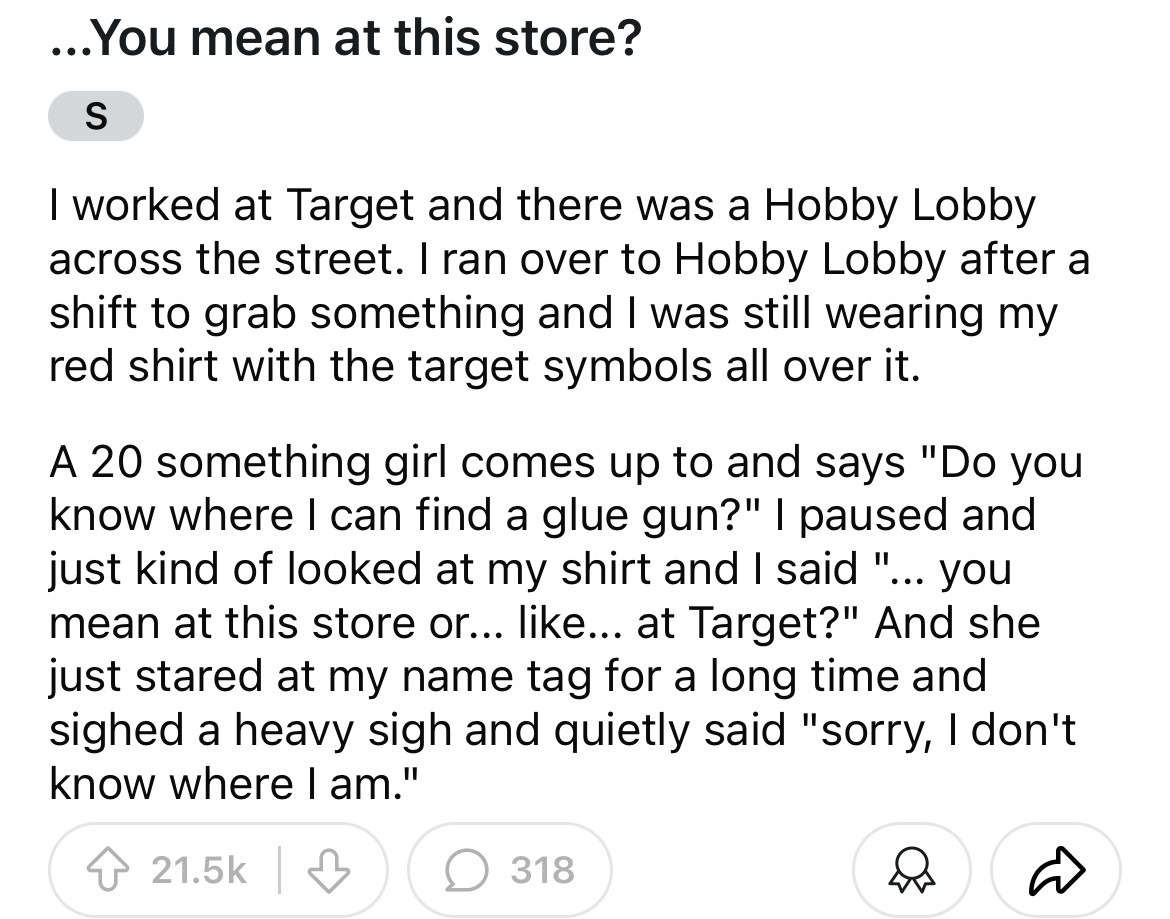 number - ...You mean at this store? S I worked at Target and there was a Hobby Lobby across the street. I ran over to Hobby Lobby after a shift to grab something and I was still wearing my red shirt with the target symbols all over it. A 20 something girl