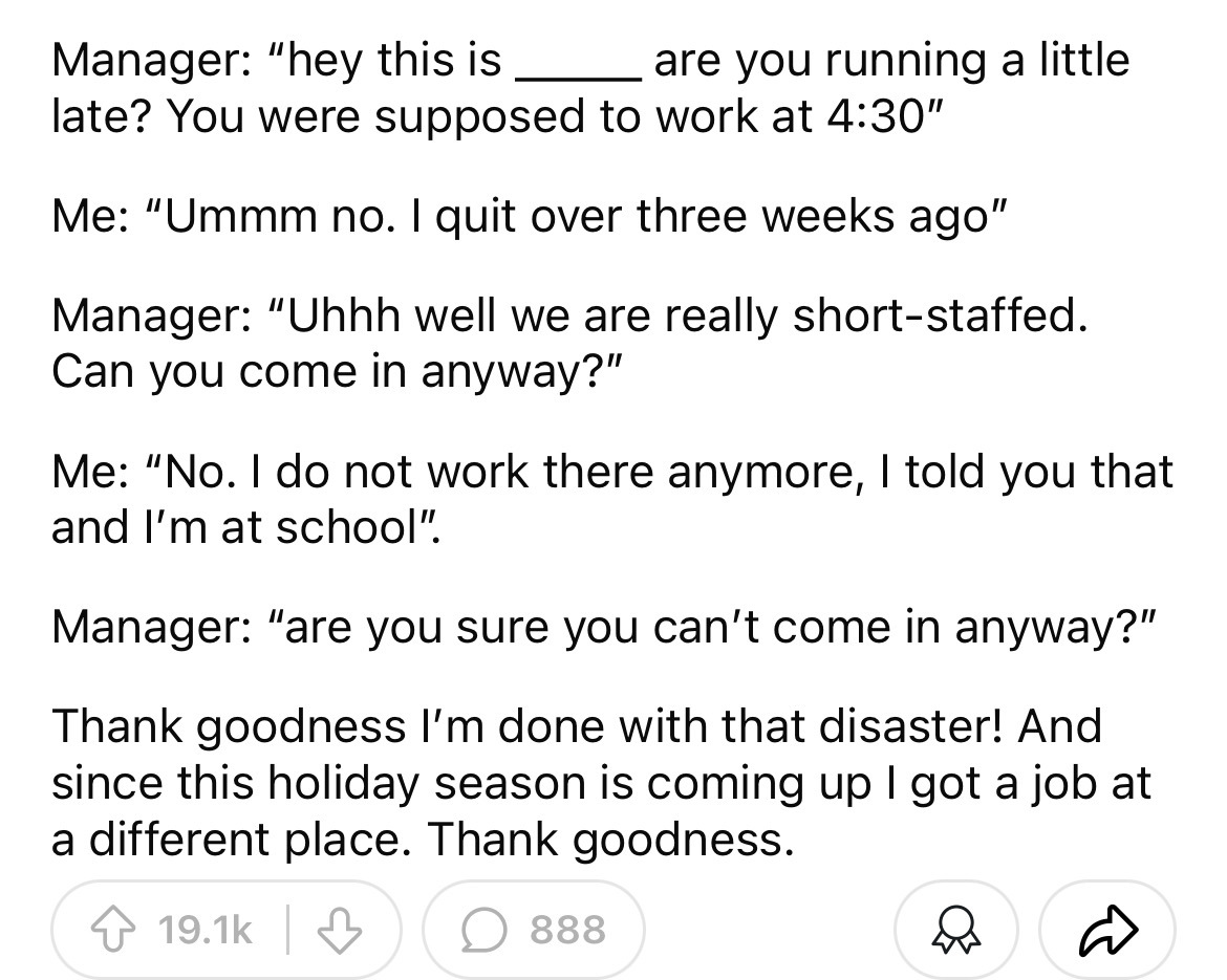 number - Manager "hey this is are you running a little late? You were supposed to work at " Me "Ummm no. I quit over three weeks ago" Manager "Uhhh well we are really shortstaffed. Can you come in anyway?" Me "No. I do not work there anymore, I told you t