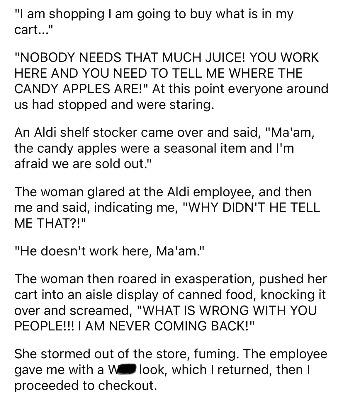 document - "I am shopping I am going to buy what is in my cart..." "Nobody Needs That Much Juice! You Work Here And You Need To Tell Me Where The Candy Apples Are!" At this point everyone around us had stopped and were staring. An Aldi shelf stocker came 