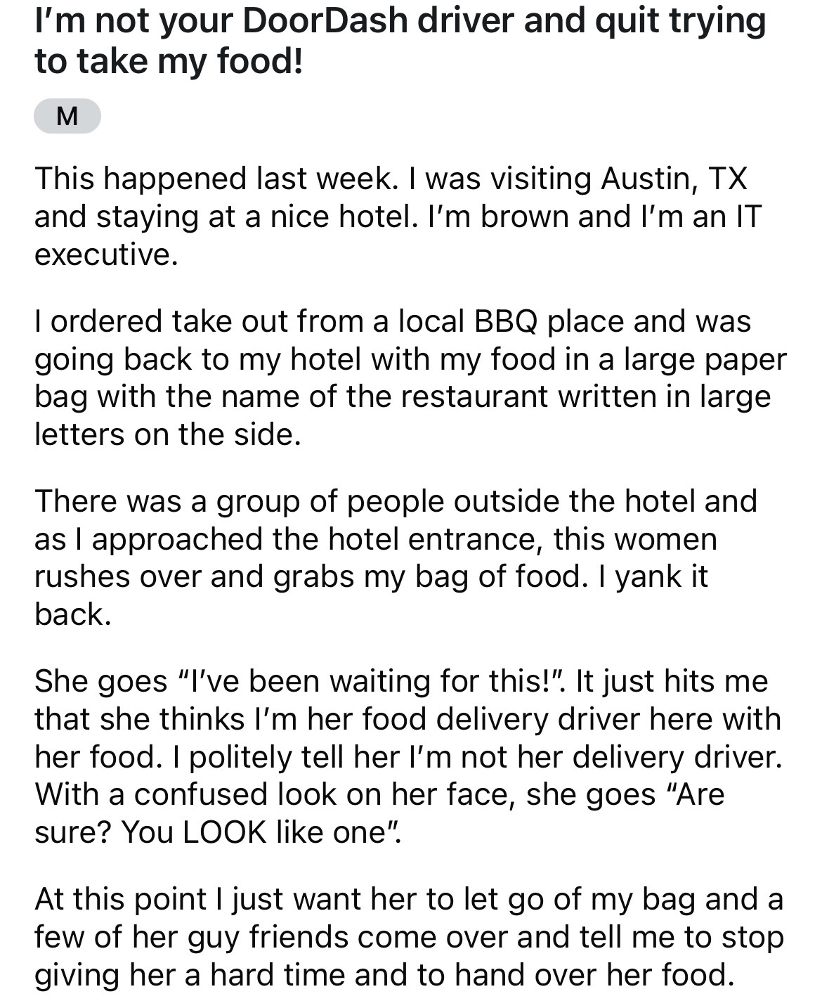 document - I'm not your DoorDash driver and quit trying to take my food! M This happened last week. I was visiting Austin, Tx and staying at a nice hotel. I'm brown and I'm an It executive. I ordered take out from a local Bbq place and was going back to m