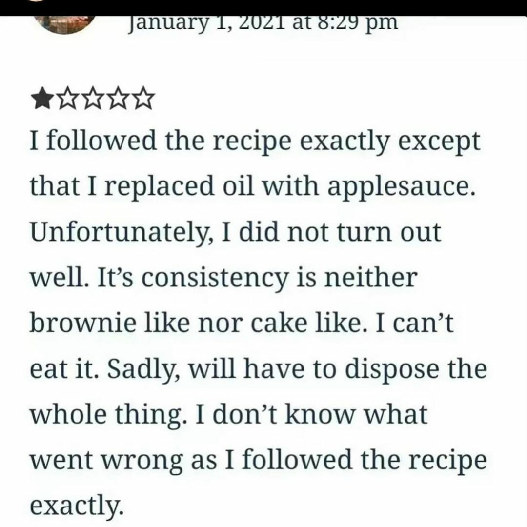 screenshot - at I ed the recipe exactly except that I replaced oil with applesauce. Unfortunately, I did not turn out well. It's consistency is neither brownie nor cake . I can't eat it. Sadly, will have to dispose the whole thing. I don't know what went 