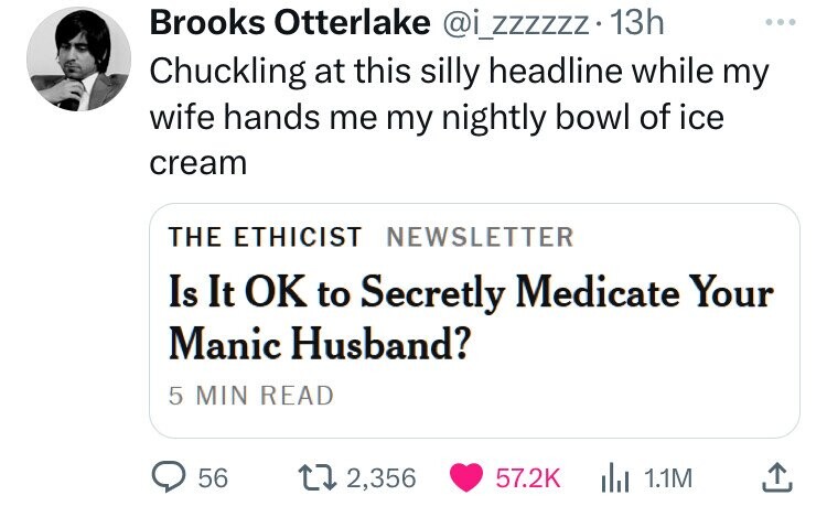 screenshot - Brooks Otterlake . 13h Chuckling at this silly headline while my wife hands me my nightly bowl of ice cream The Ethicist Newsletter Is It Ok to Secretly Medicate Your Manic Husband? 5 Min Read 56 12,356 1.1M