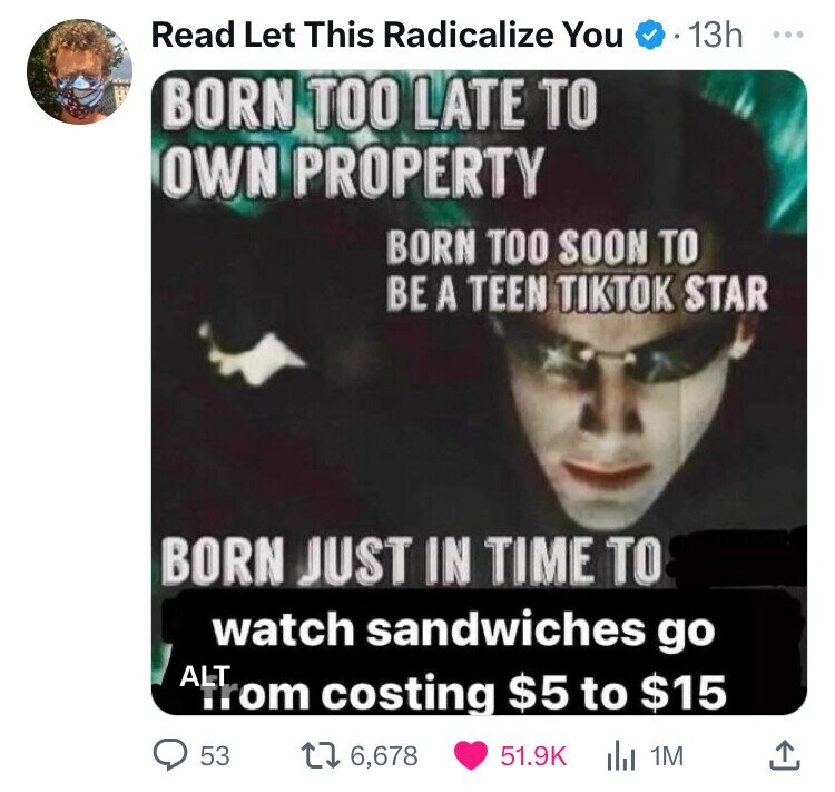 born too late matrix meme - Read Let This Radicalize You 13h Born Too Late To Own Property Born Too Soon To Be A Teen Tiktok Star Born Just In Time To watch sandwiches go Alt from costing $5 to $15 53 16,678 1M