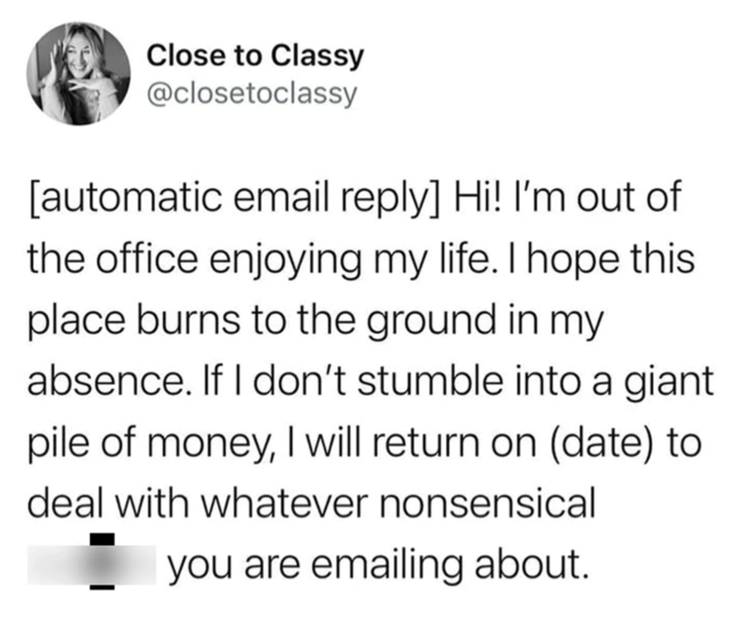 circle - Close to Classy automatic email Hi! I'm out of the office enjoying my life. I hope this place burns to the ground in my absence. If I don't stumble into a giant pile of money, I will return on date to deal with whatever nonsensical you are emaili