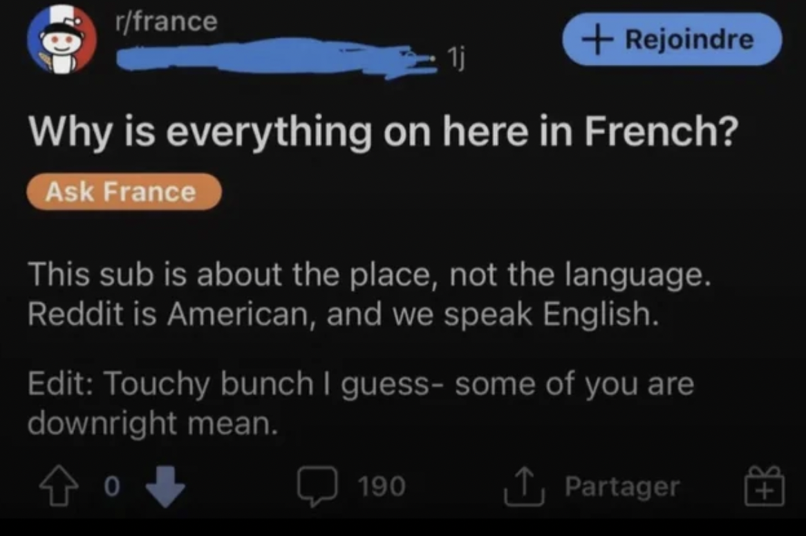screenshot - rfrance Rejoindre Why is everything on here in French? Ask France This sub is about the place, not the language. Reddit is American, and we speak English. Edit Touchy bunch I guess some of you are downright mean. 190 Partager