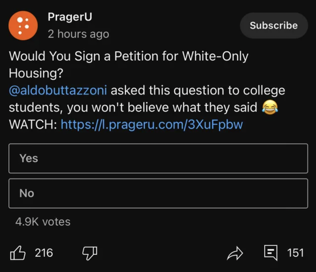 screenshot - PragerU 2 hours ago Would You Sign a Petition for WhiteOnly Housing? Subscribe asked this question to college students, you won't believe what they said Watch Yes No votes 216 R 151