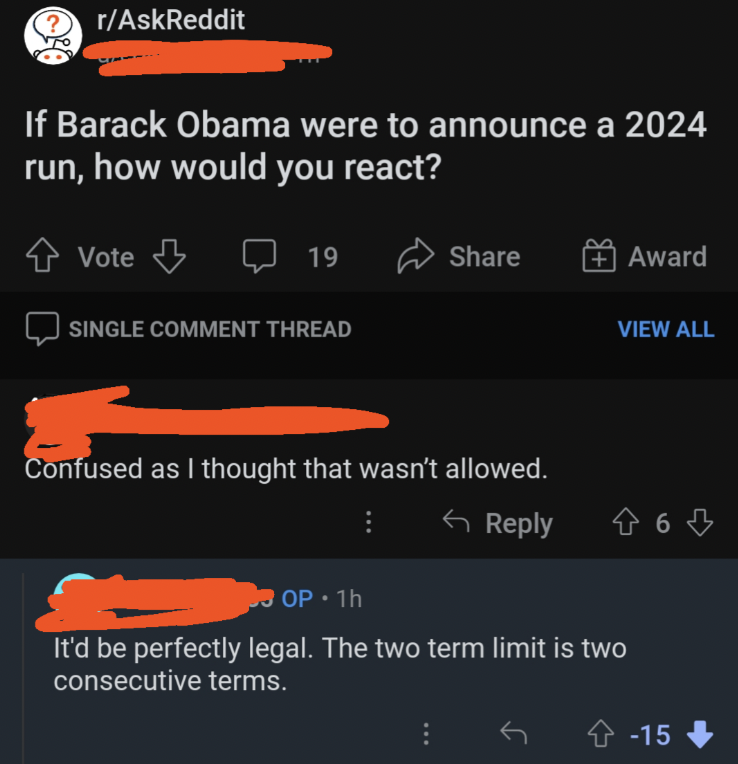 Meme - rAskReddit If Barack Obama were to announce a 2024 run, how would you react? Vote 19 Award View All Single Comment Thread Confused as I thought that wasn't allowed. 46 OP1h It'd be perfectly legal. The two term limit is two consecutive terms. 15