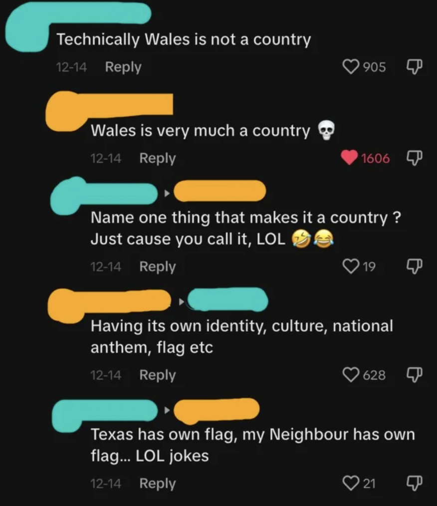 screenshot - Technically Wales is not a country 1214 Wales is very much a country 1214 905 P 1606 Name one thing that makes it a country? Just cause you call it, Lol 1214 19 Having its own identity, culture, national anthem, flag etc 1214 628 Texas has ow