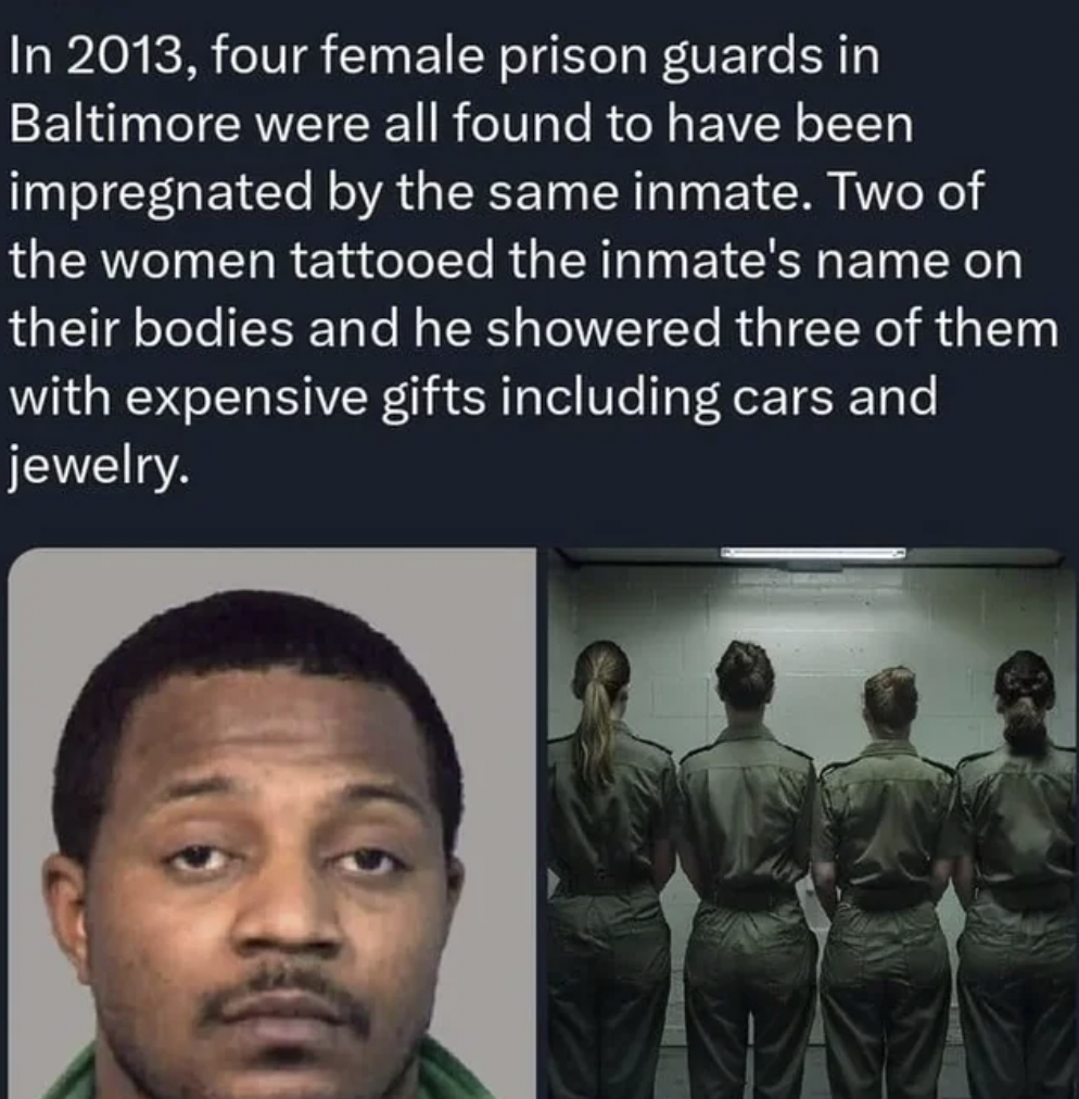jailer - In 2013, four female prison guards in Baltimore were all found to have been impregnated by the same inmate. Two of the women tattooed the inmate's name on their bodies and he showered three of them with expensive gifts including cars and jewelry.