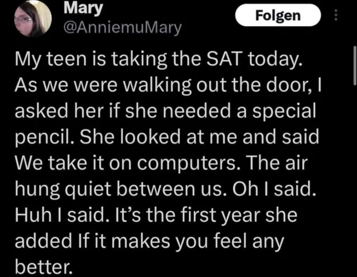 screenshot - Mary Folgen My teen is taking the Sat today. As we were walking out the door, I asked her if she needed a special pencil. She looked at me and said We take it on computers. The air hung quiet between us. Oh I said. Huh I said. It's the first 