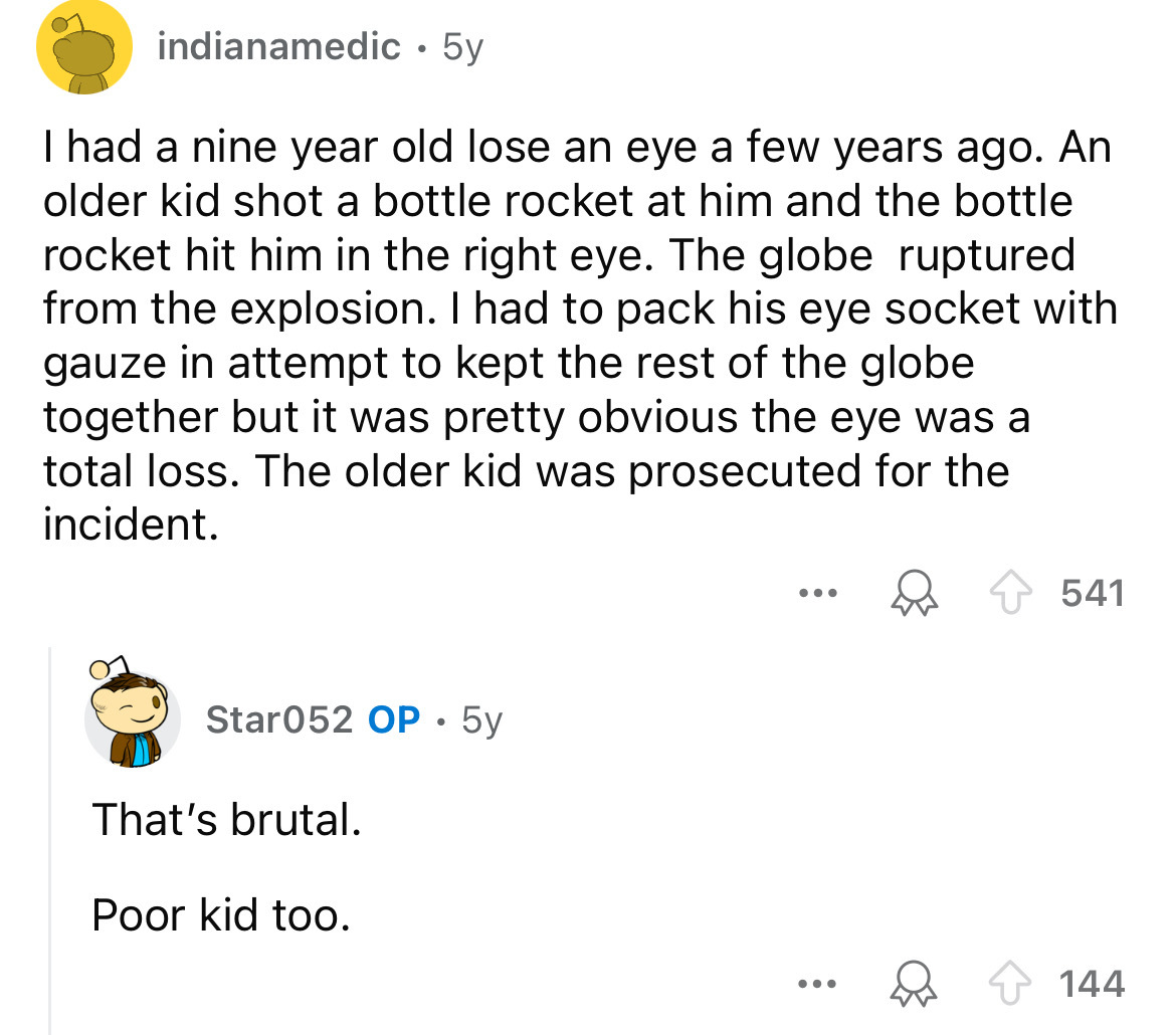 screenshot - indianamedic 5y I had a nine year old lose an eye a few years ago. An older kid shot a bottle rocket at him and the bottle rocket hit him in the right eye. The globe ruptured from the explosion. I had to pack his eye socket with gauze in atte