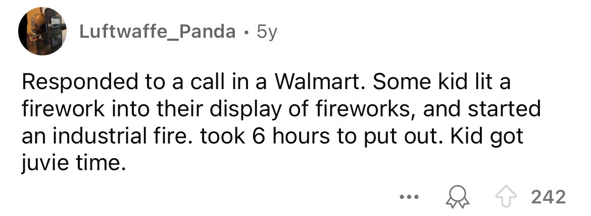 number - Luftwaffe_Panda 5y Responded to a call in a Walmart. Some kid lit a firework into their display of fireworks, and started an industrial fire. took 6 hours to put out. Kid got juvie time. ... 242
