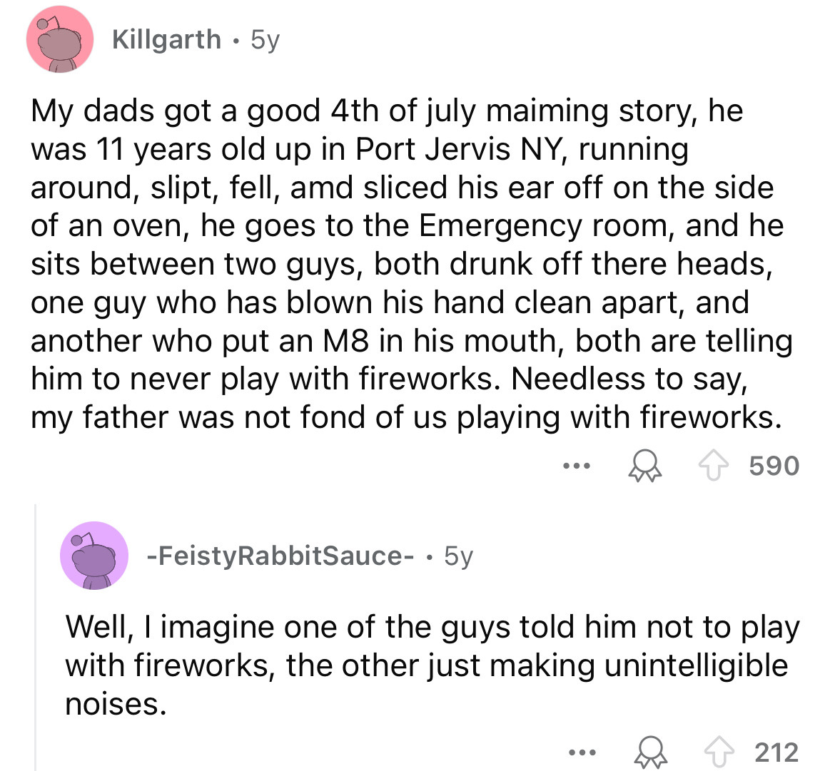 screenshot - Killgarth .5y My dads got a good 4th of july maiming story, he was 11 years old up in Port Jervis Ny, running around, slipt, fell, amd sliced his ear off on the side of an oven, he goes to the Emergency room, and he sits between two guys, bot