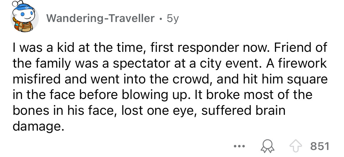 number - WanderingTraveller 5y I was a kid at the time, first responder now. Friend of the family was a spectator at a city event. A firework misfired and went into the crowd, and hit him square in the face before blowing up. It broke most of the bones in