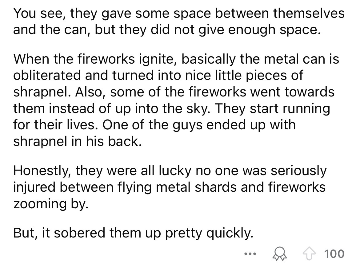 number - You see, they gave some space between themselves and the can, but they did not give enough space. When the fireworks ignite, basically the metal can is obliterated and turned into nice little pieces of shrapnel. Also, some of the fireworks went t