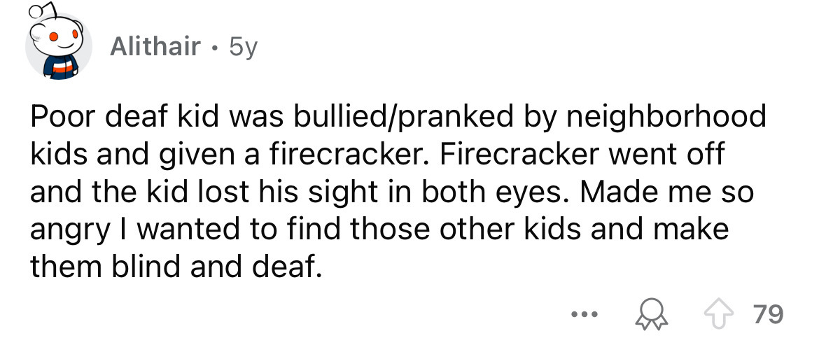 number - Alithair 5y Poor deaf kid was bulliedpranked by neighborhood kids and given a firecracker. Firecracker went off and the kid lost his sight in both eyes. Made me so angry I wanted to find those other kids and make them blind and deaf. ... 79