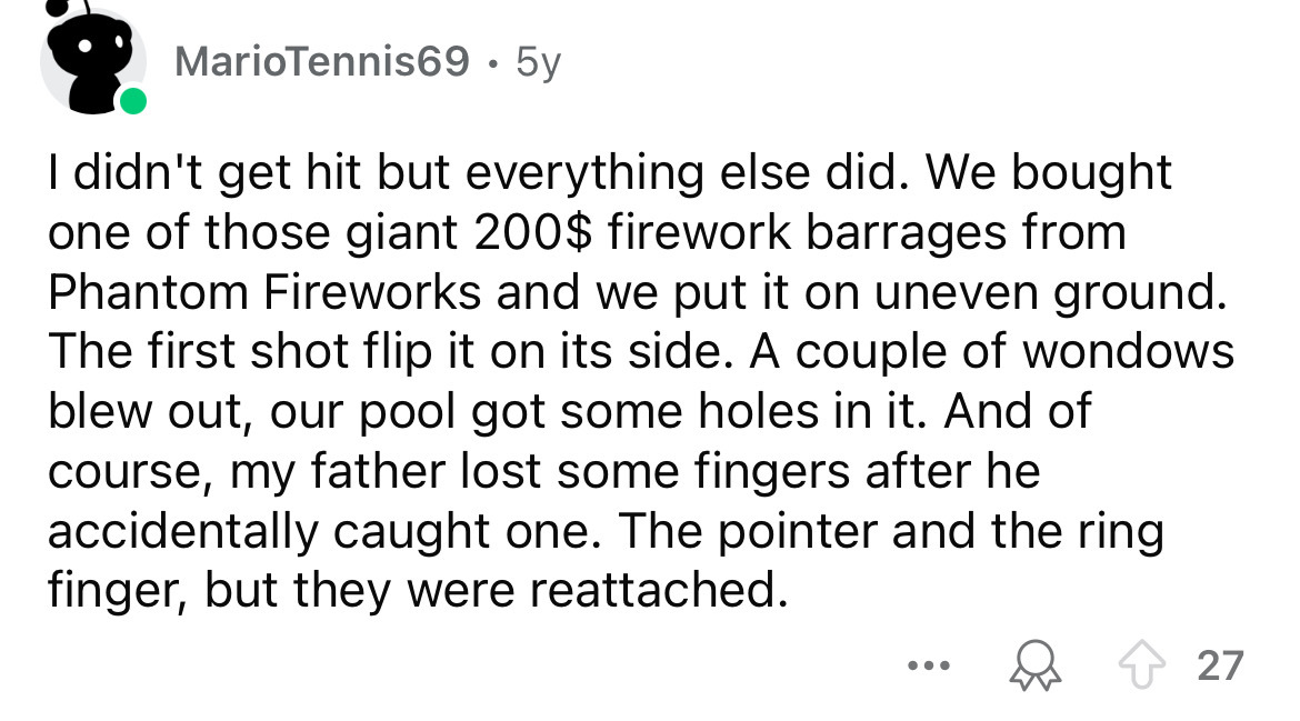 number - MarioTennis69 5y I didn't get hit but everything else did. We bought one of those giant 200$ firework barrages from Phantom Fireworks and we put it on uneven ground. The first shot flip it on its side. A couple of wondows blew out, our pool got s