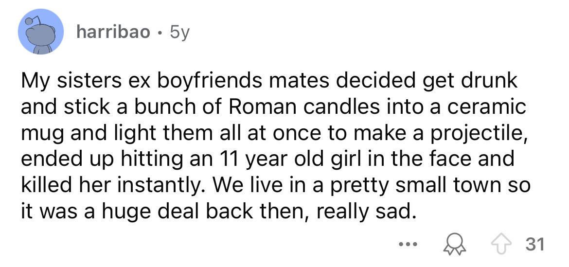 screenshot - harribao. 5y My sisters ex boyfriends mates decided get drunk and stick a bunch of Roman candles into a ceramic mug and light them all at once to make a projectile, ended up hitting an 11 year old girl in the face and killed her instantly. We