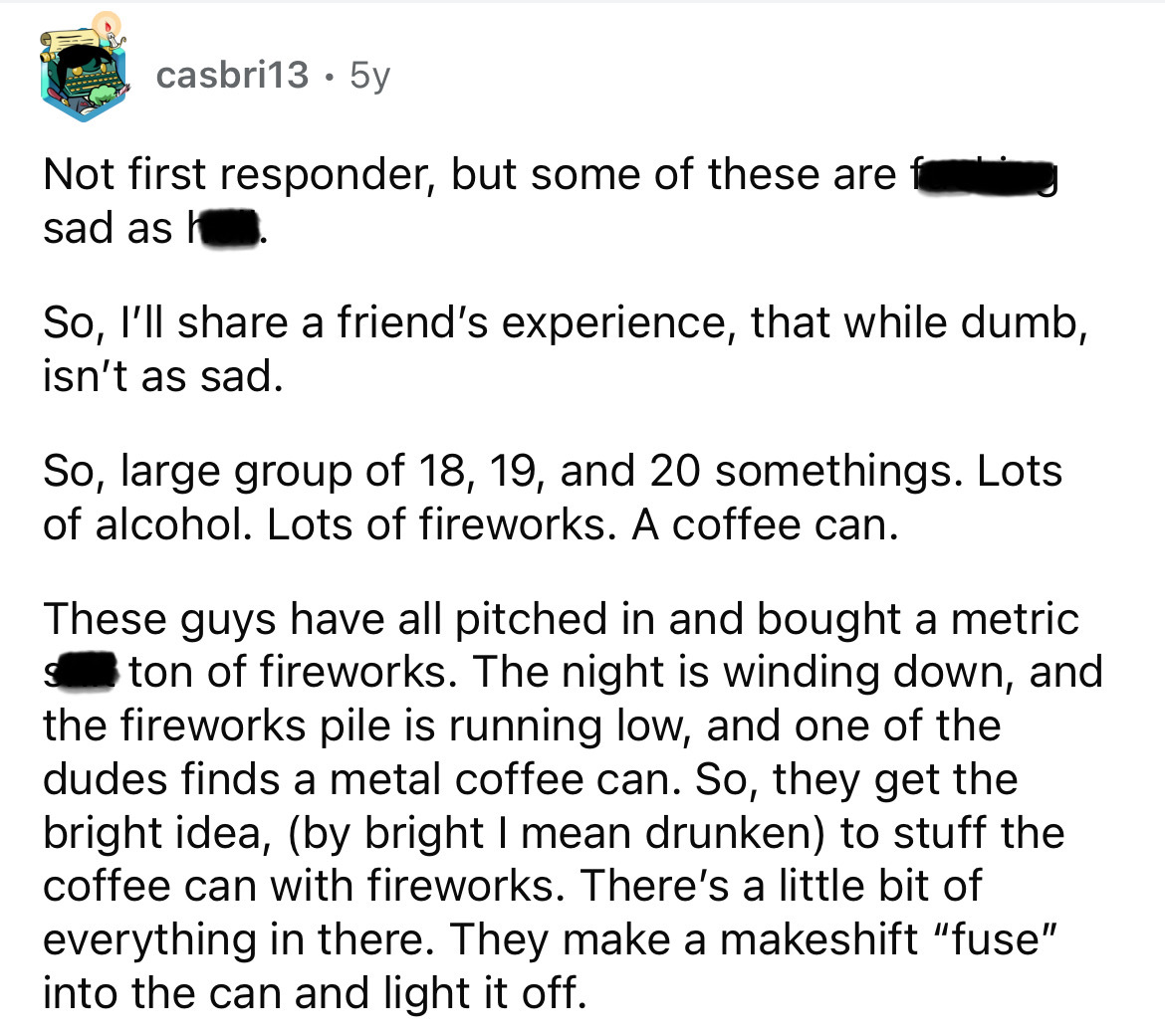 screenshot - casbri13.5y Not first responder, but some of these are sad as h So, I'll a friend's experience, that while dumb, isn't as sad. So, large group of 18, 19, and 20 somethings. Lots of alcohol. Lots of fireworks. A coffee can. These guys have all