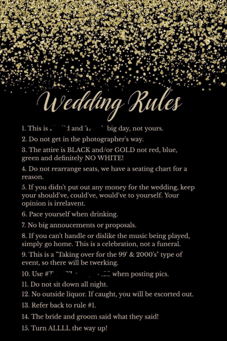 wedding rules reddit - Wedding Rules 1. This is. and 1. big day, not yours. 2. Do not get in the photographer's way. 3. The attire is Black andor Gold not red, blue, green and definitely No White! 4. Do not rearrange seats, we have a seating chart for a r