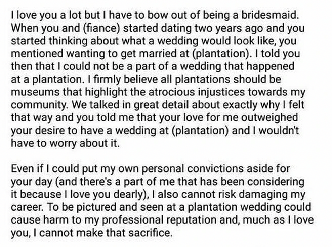 document - I love you a lot but I have to bow out of being a bridesmaid. When you and fiance started dating two years ago and you started thinking about what a wedding would look , you mentioned wanting to get married at plantation. I told you then that I