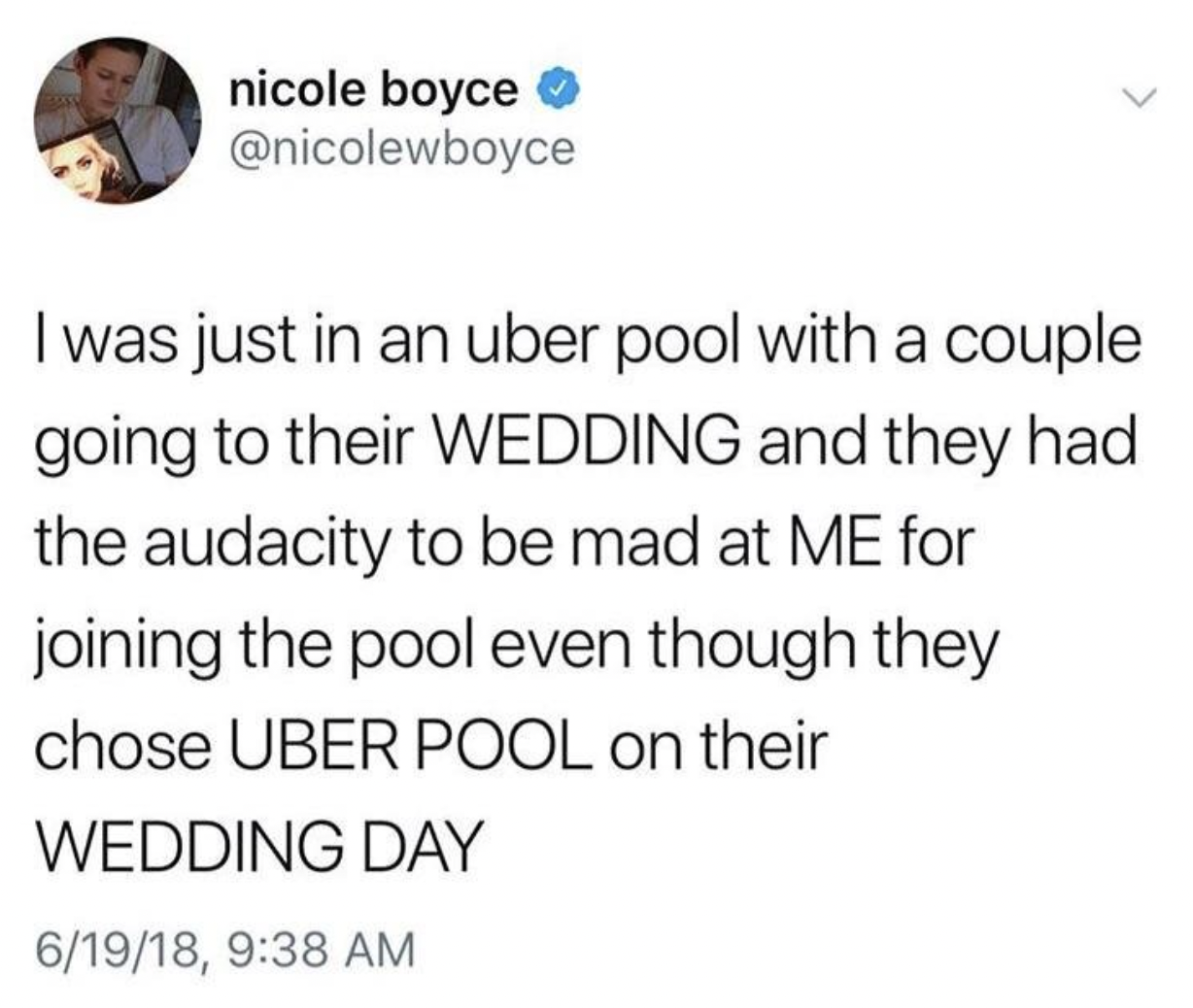 Wedding - nicole boyce I was just in an uber pool with a couple going to their Wedding and they had the audacity to be mad at Me for joining the pool even though they chose Uber Pool on their Wedding Day 61918,