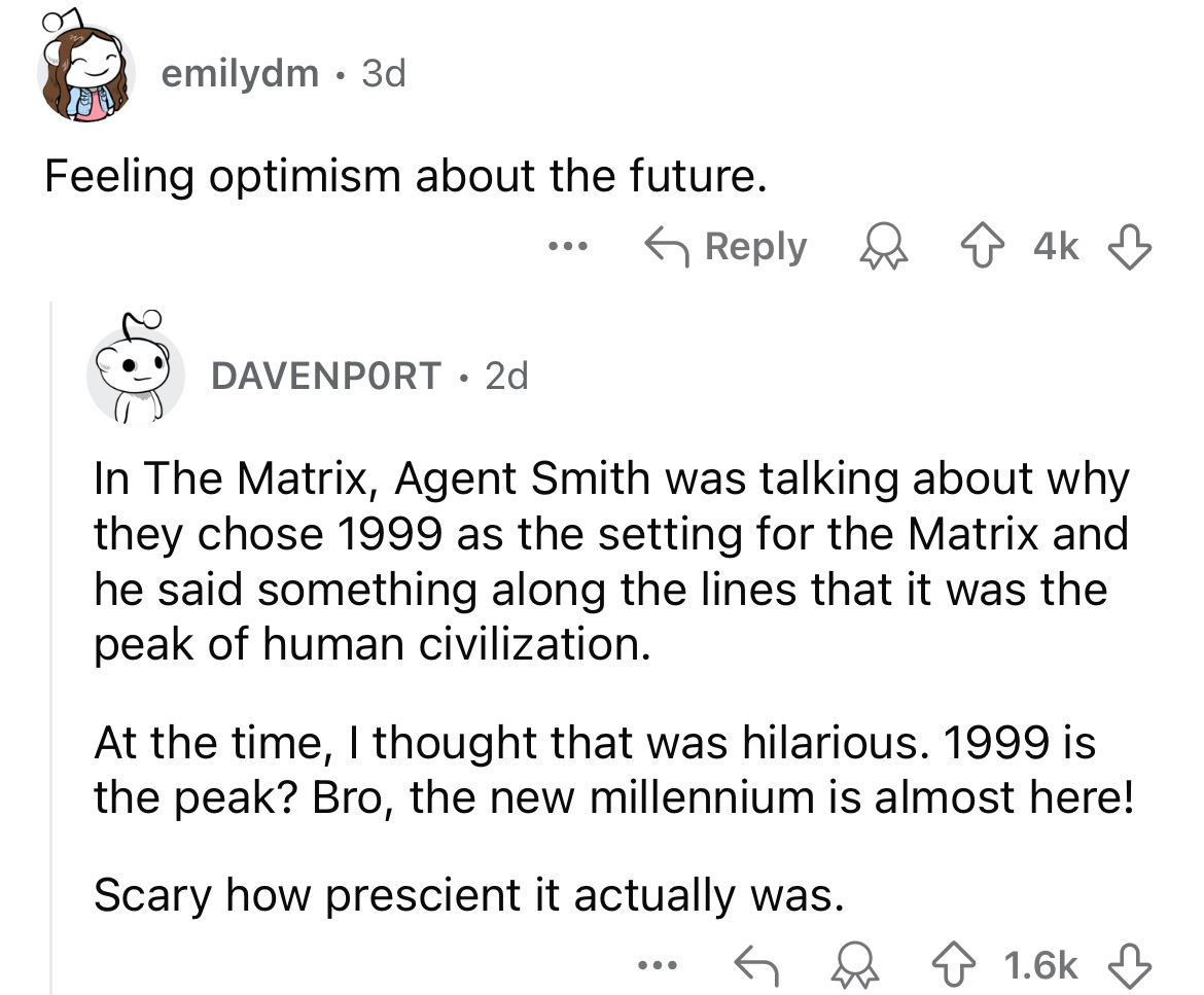 number - emilydm. 3d Feeling optimism about the future. Davenport 2d ... 4k In The Matrix, Agent Smith was talking about why they chose 1999 as the setting for the Matrix and he said something along the lines that it was the peak of human civilization. At